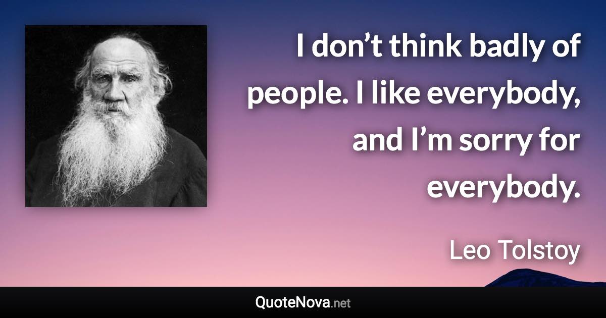 I don’t think badly of people. I like everybody, and I’m sorry for everybody. - Leo Tolstoy quote