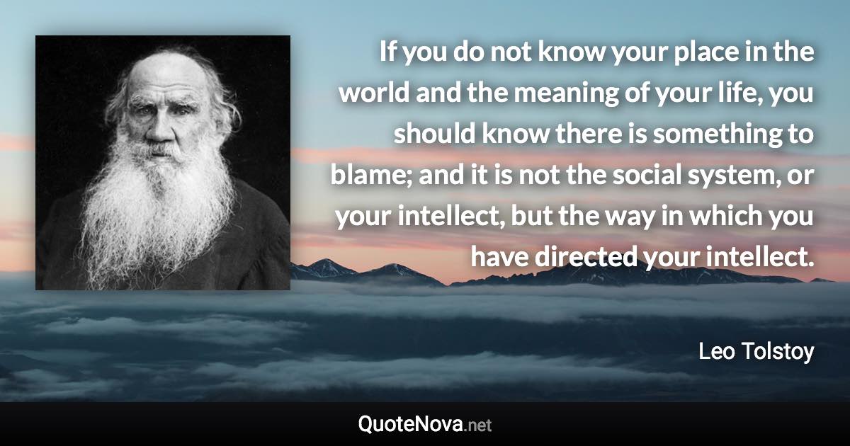 If you do not know your place in the world and the meaning of your life, you should know there is something to blame; and it is not the social system, or your intellect, but the way in which you have directed your intellect. - Leo Tolstoy quote