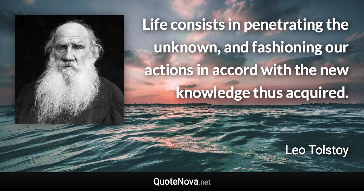 Life consists in penetrating the unknown, and fashioning our actions in accord with the new knowledge thus acquired. - Leo Tolstoy quote