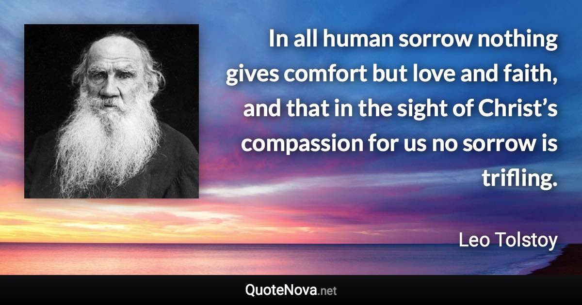 In all human sorrow nothing gives comfort but love and faith, and that in the sight of Christ’s compassion for us no sorrow is trifling. - Leo Tolstoy quote