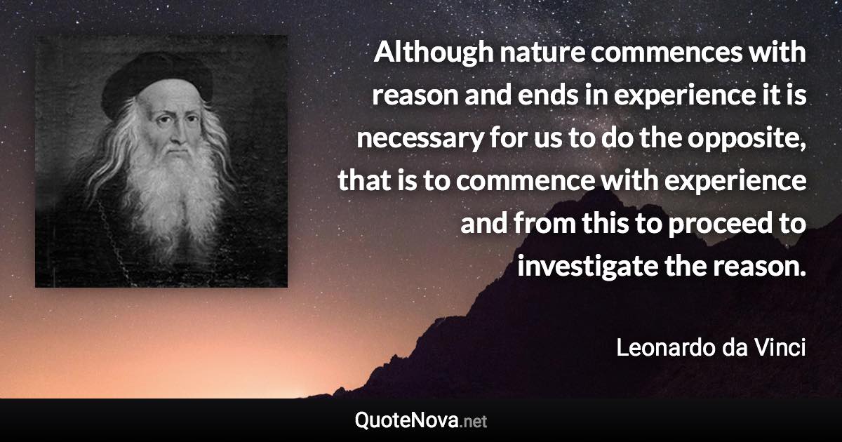 Although nature commences with reason and ends in experience it is necessary for us to do the opposite, that is to commence with experience and from this to proceed to investigate the reason. - Leonardo da Vinci quote