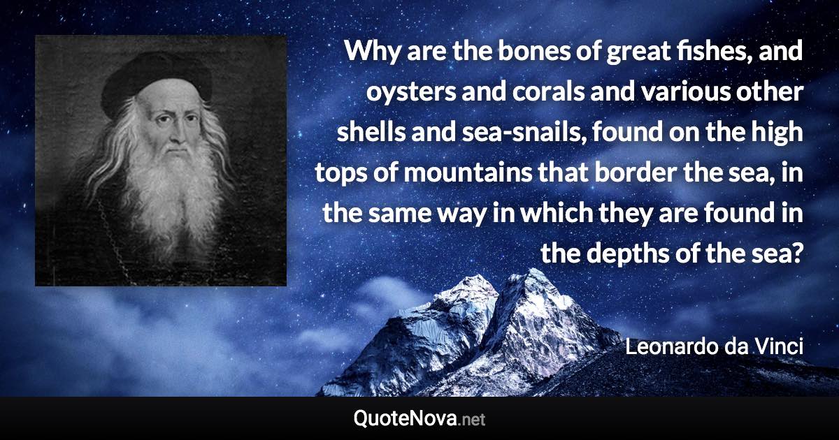 Why are the bones of great fishes, and oysters and corals and various other shells and sea-snails, found on the high tops of mountains that border the sea, in the same way in which they are found in the depths of the sea? - Leonardo da Vinci quote