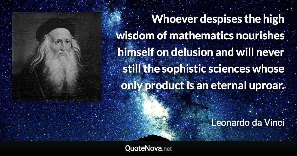 Whoever despises the high wisdom of mathematics nourishes himself on delusion and will never still the sophistic sciences whose only product is an eternal uproar. - Leonardo da Vinci quote