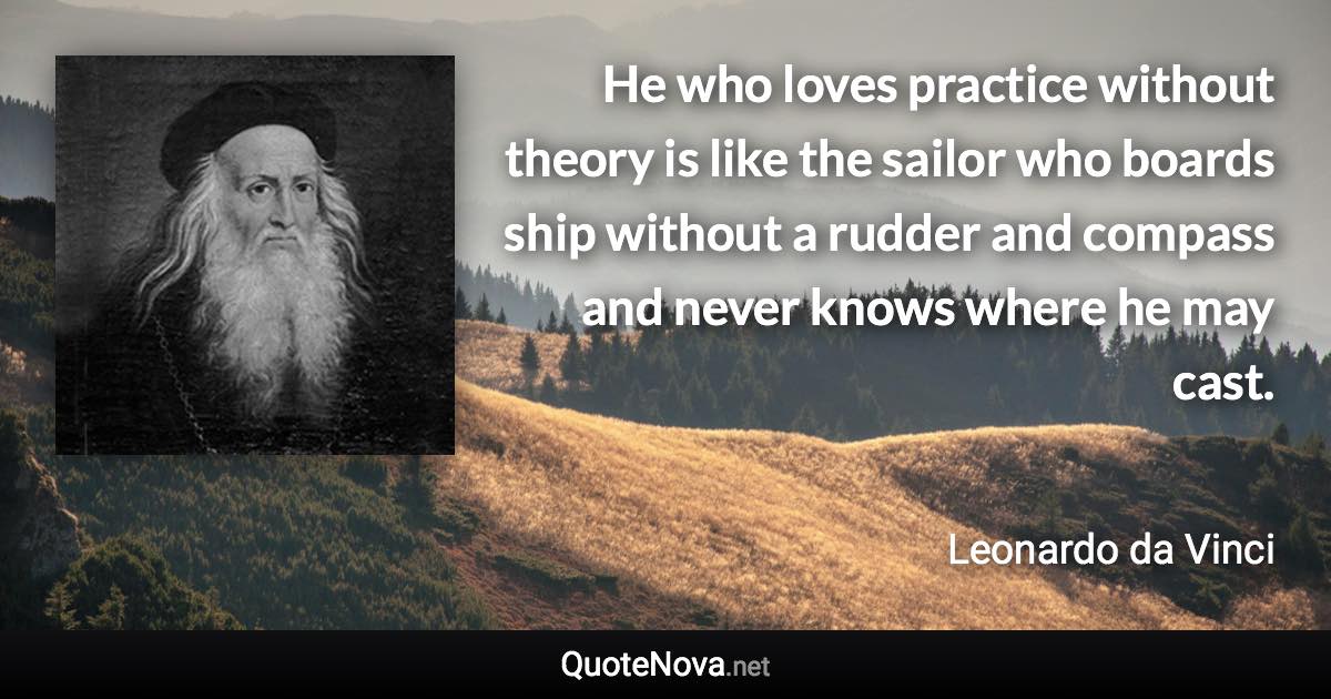 He who loves practice without theory is like the sailor who boards ship without a rudder and compass and never knows where he may cast. - Leonardo da Vinci quote