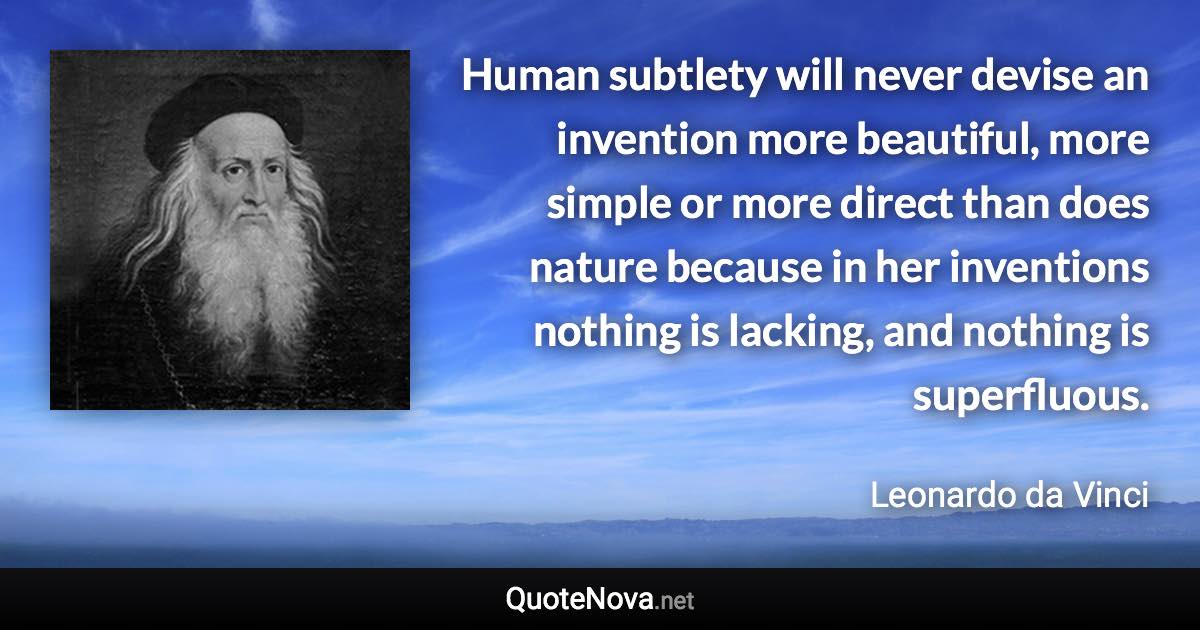 Human subtlety will never devise an invention more beautiful, more simple or more direct than does nature because in her inventions nothing is lacking, and nothing is superfluous. - Leonardo da Vinci quote