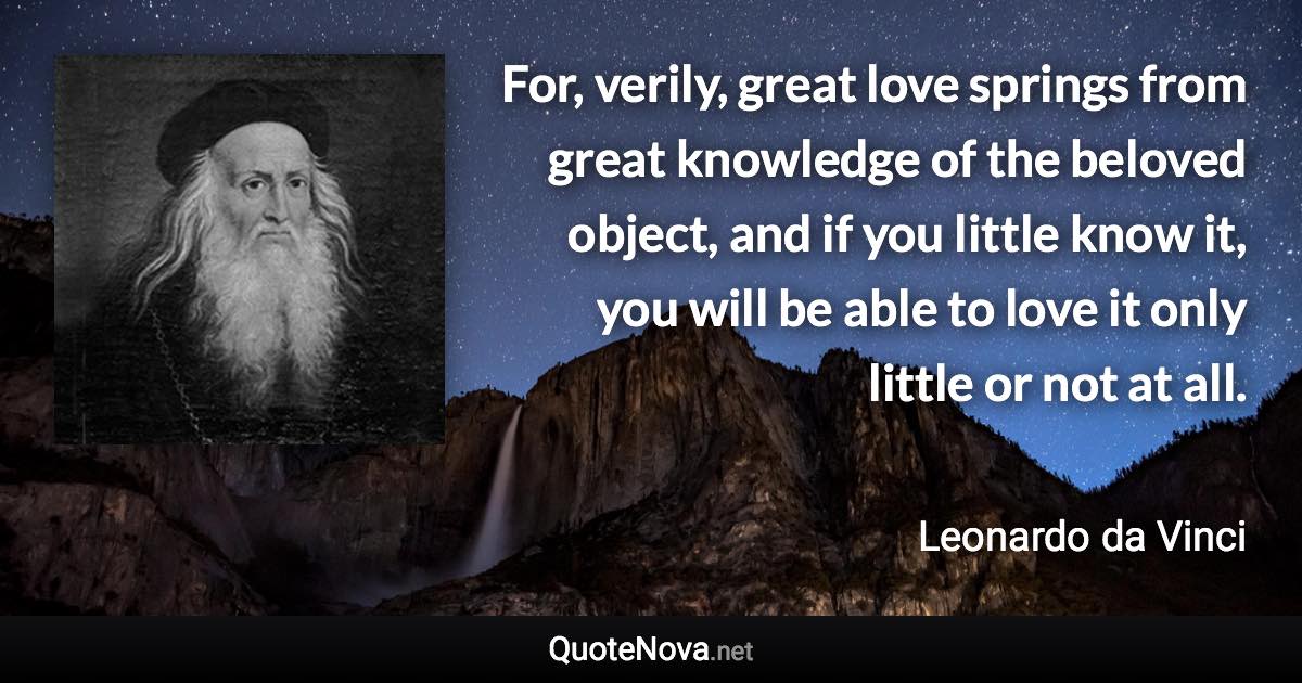 For, verily, great love springs from great knowledge of the beloved object, and if you little know it, you will be able to love it only little or not at all. - Leonardo da Vinci quote