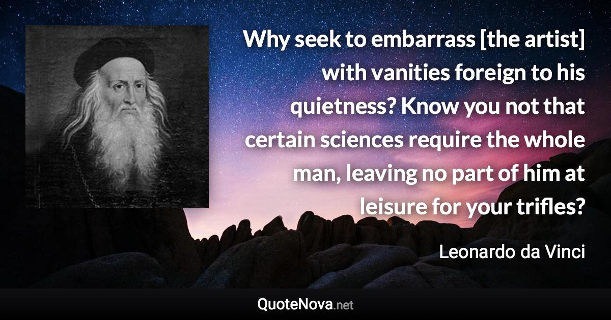 Why seek to embarrass [the artist] with vanities foreign to his quietness? Know you not that certain sciences require the whole man, leaving no part of him at leisure for your trifles? - Leonardo da Vinci quote