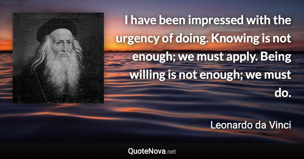 I have been impressed with the urgency of doing. Knowing is not enough; we must apply. Being willing is not enough; we must do. - Leonardo da Vinci quote