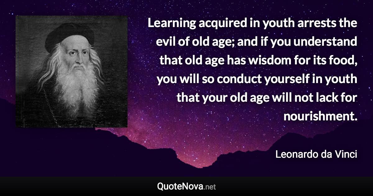 Learning acquired in youth arrests the evil of old age; and if you understand that old age has wisdom for its food, you will so conduct yourself in youth that your old age will not lack for nourishment. - Leonardo da Vinci quote