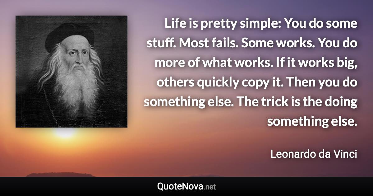 Life is pretty simple: You do some stuff. Most fails. Some works. You do more of what works. If it works big, others quickly copy it. Then you do something else. The trick is the doing something else. - Leonardo da Vinci quote