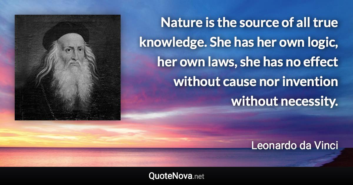 Nature is the source of all true knowledge. She has her own logic, her own laws, she has no effect without cause nor invention without necessity. - Leonardo da Vinci quote