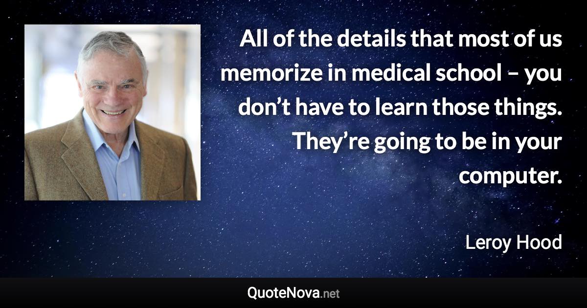All of the details that most of us memorize in medical school – you don’t have to learn those things. They’re going to be in your computer. - Leroy Hood quote