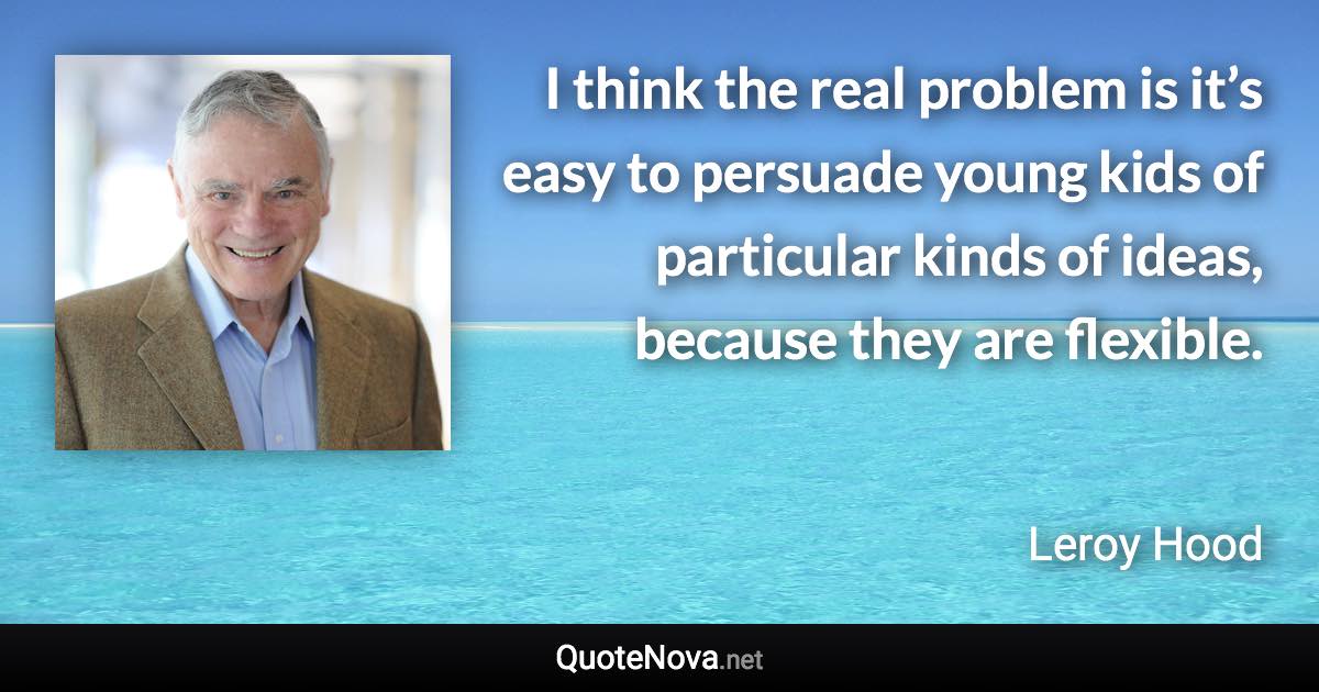 I think the real problem is it’s easy to persuade young kids of particular kinds of ideas, because they are flexible. - Leroy Hood quote