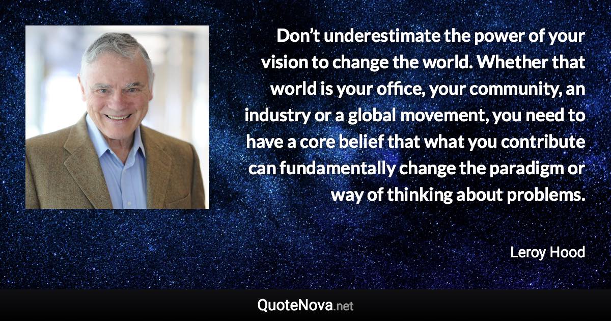Don’t underestimate the power of your vision to change the world. Whether that world is your office, your community, an industry or a global movement, you need to have a core belief that what you contribute can fundamentally change the paradigm or way of thinking about problems. - Leroy Hood quote