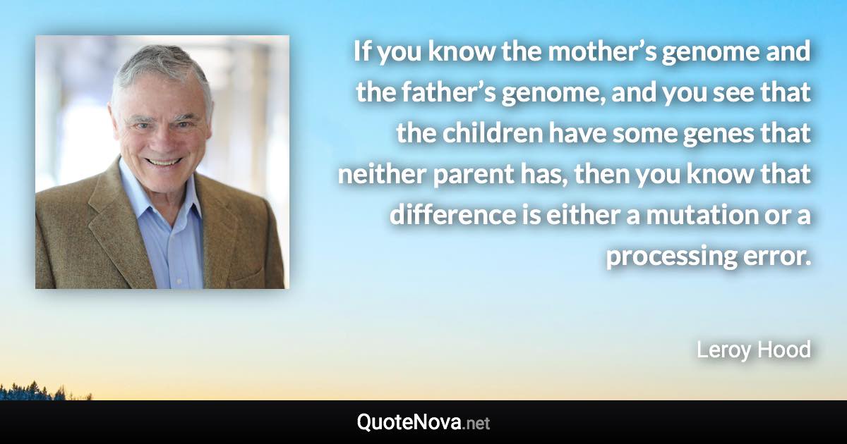 If you know the mother’s genome and the father’s genome, and you see that the children have some genes that neither parent has, then you know that difference is either a mutation or a processing error. - Leroy Hood quote