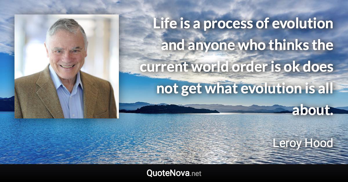 Life is a process of evolution and anyone who thinks the current world order is ok does not get what evolution is all about. - Leroy Hood quote