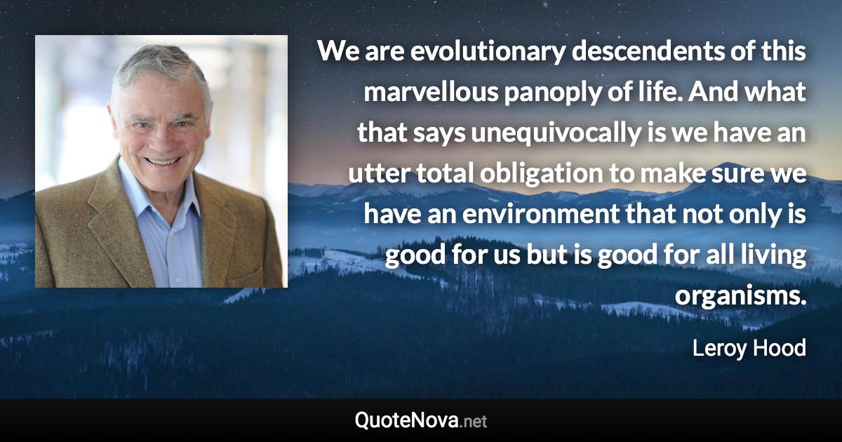 We are evolutionary descendents of this marvellous panoply of life. And what that says unequivocally is we have an utter total obligation to make sure we have an environment that not only is good for us but is good for all living organisms. - Leroy Hood quote