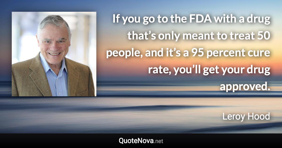 If you go to the FDA with a drug that’s only meant to treat 50 people, and it’s a 95 percent cure rate, you’ll get your drug approved. - Leroy Hood quote