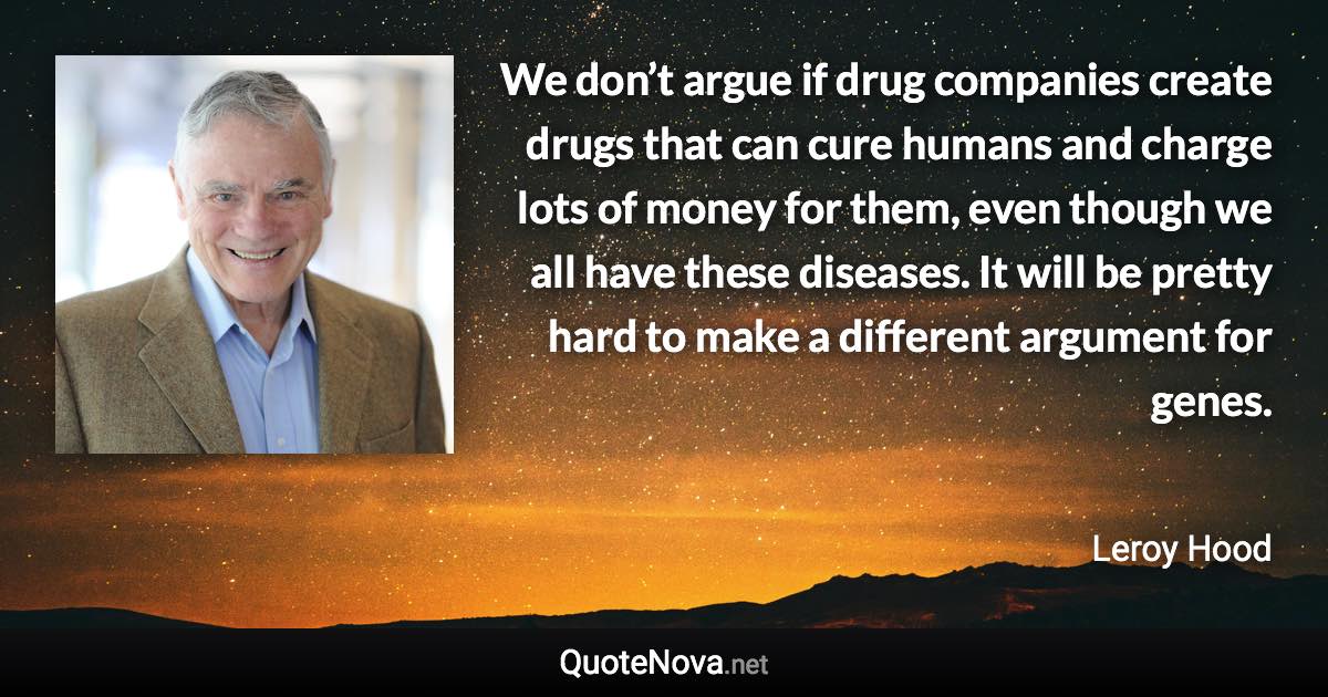 We don’t argue if drug companies create drugs that can cure humans and charge lots of money for them, even though we all have these diseases. It will be pretty hard to make a different argument for genes. - Leroy Hood quote