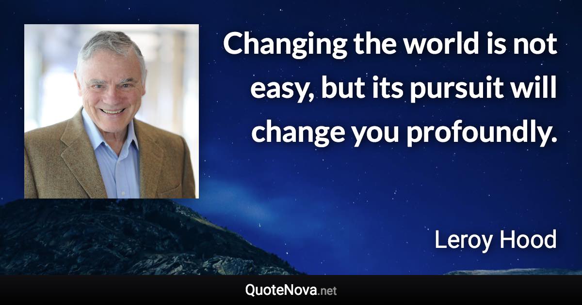 Changing the world is not easy, but its pursuit will change you profoundly. - Leroy Hood quote