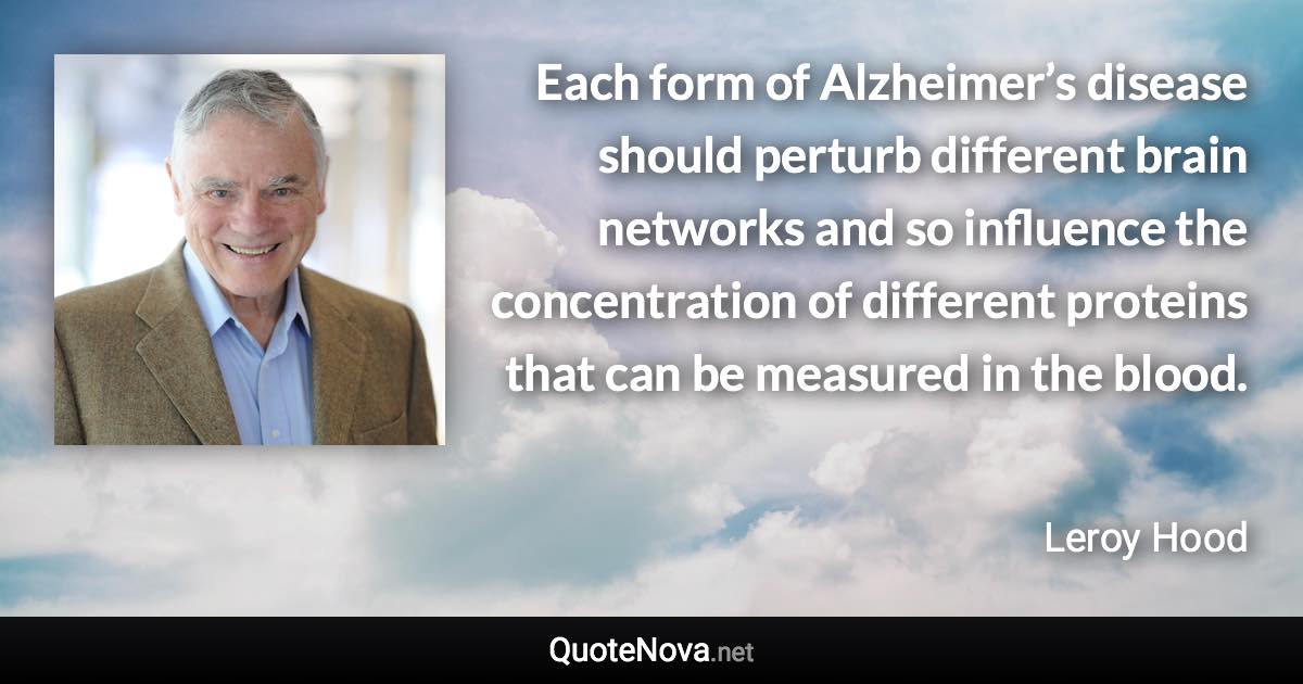 Each form of Alzheimer’s disease should perturb different brain networks and so influence the concentration of different proteins that can be measured in the blood. - Leroy Hood quote