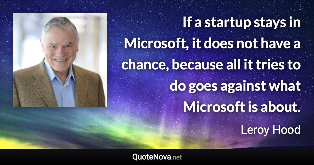 If a startup stays in Microsoft, it does not have a chance, because all it tries to do goes against what Microsoft is about. - Leroy Hood quote