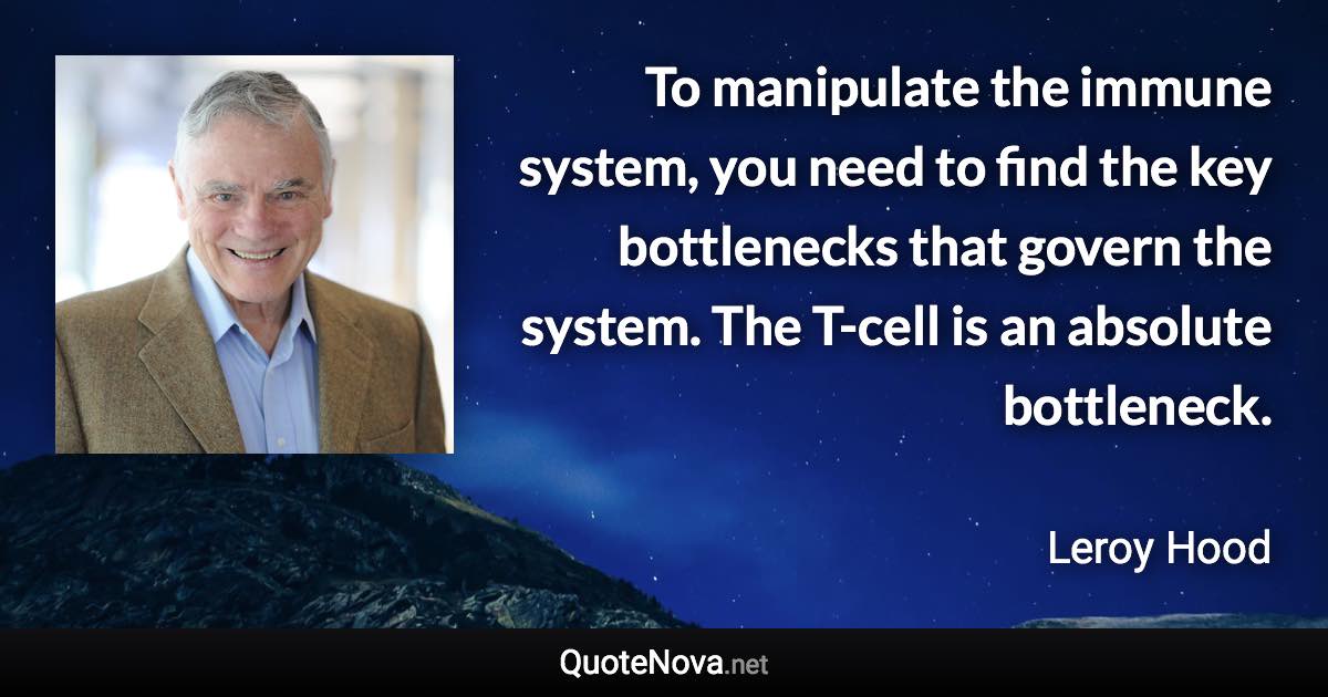 To manipulate the immune system, you need to find the key bottlenecks that govern the system. The T-cell is an absolute bottleneck. - Leroy Hood quote