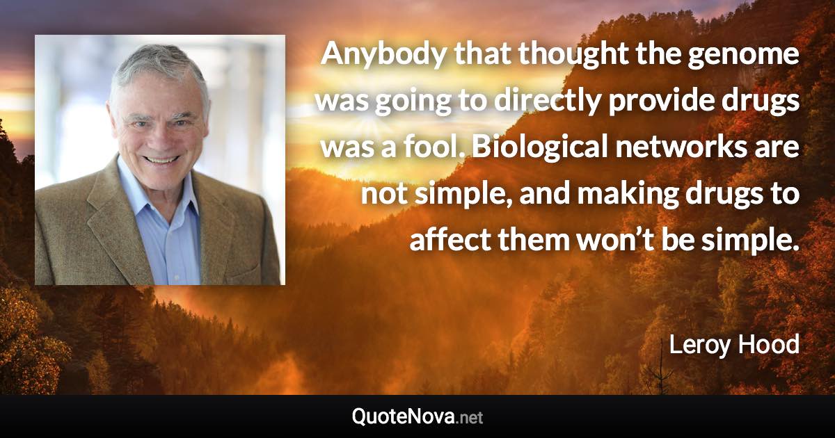 Anybody that thought the genome was going to directly provide drugs was a fool. Biological networks are not simple, and making drugs to affect them won’t be simple. - Leroy Hood quote