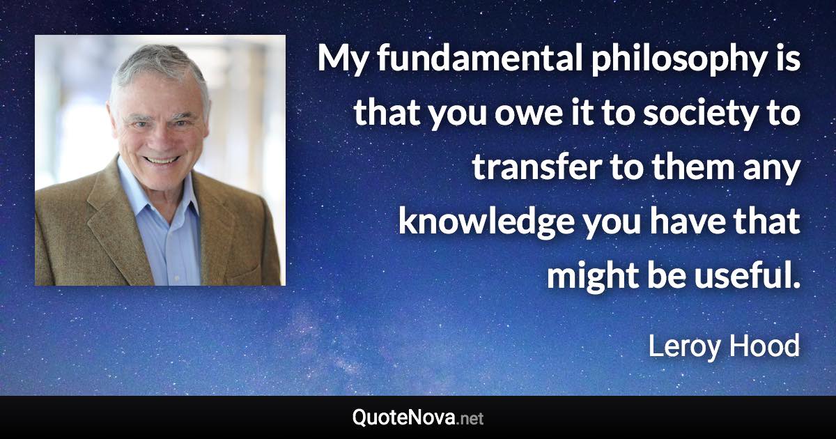 My fundamental philosophy is that you owe it to society to transfer to them any knowledge you have that might be useful. - Leroy Hood quote