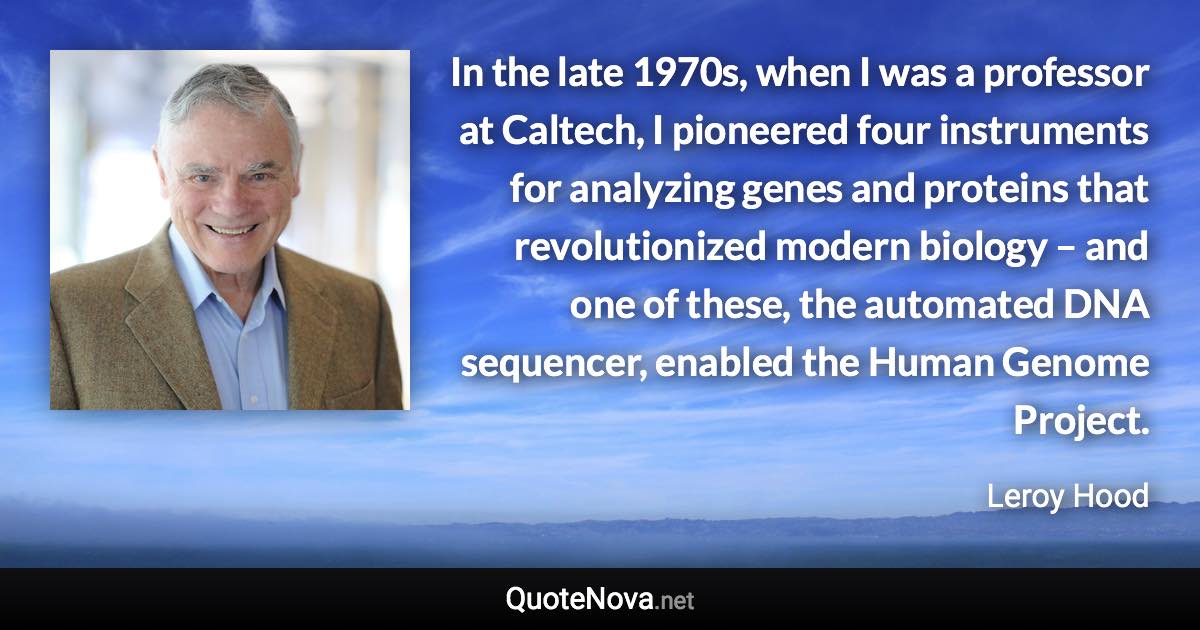 In the late 1970s, when I was a professor at Caltech, I pioneered four instruments for analyzing genes and proteins that revolutionized modern biology – and one of these, the automated DNA sequencer, enabled the Human Genome Project. - Leroy Hood quote