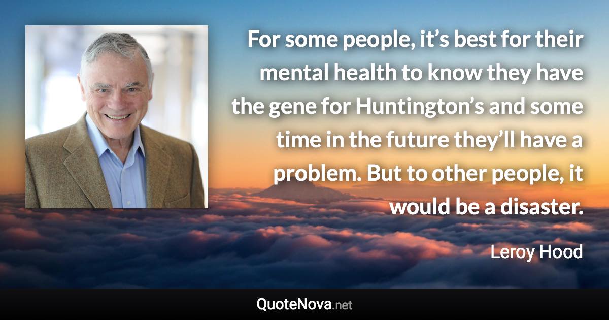 For some people, it’s best for their mental health to know they have the gene for Huntington’s and some time in the future they’ll have a problem. But to other people, it would be a disaster. - Leroy Hood quote