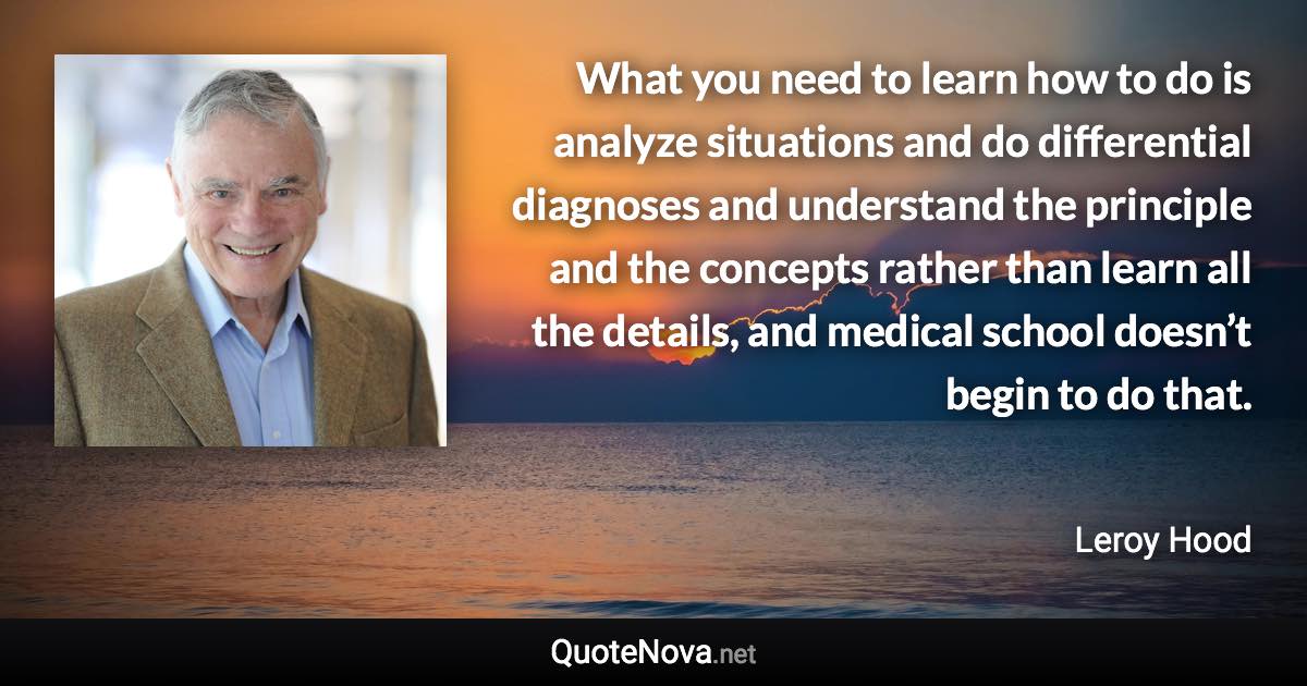 What you need to learn how to do is analyze situations and do differential diagnoses and understand the principle and the concepts rather than learn all the details, and medical school doesn’t begin to do that. - Leroy Hood quote
