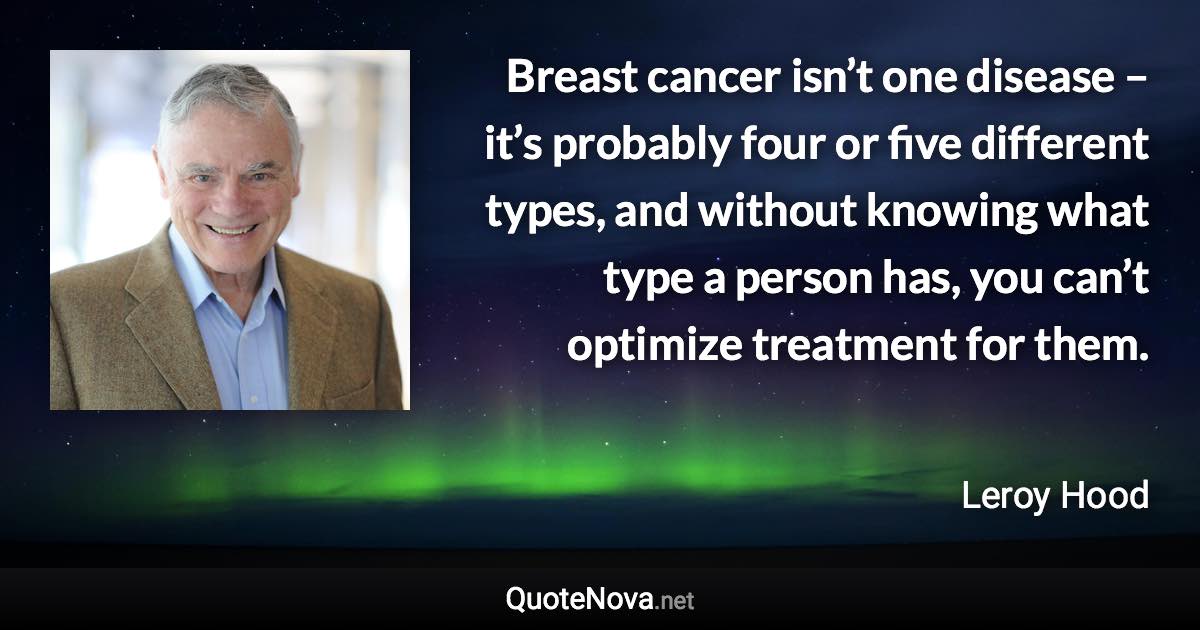 Breast cancer isn’t one disease – it’s probably four or five different types, and without knowing what type a person has, you can’t optimize treatment for them. - Leroy Hood quote