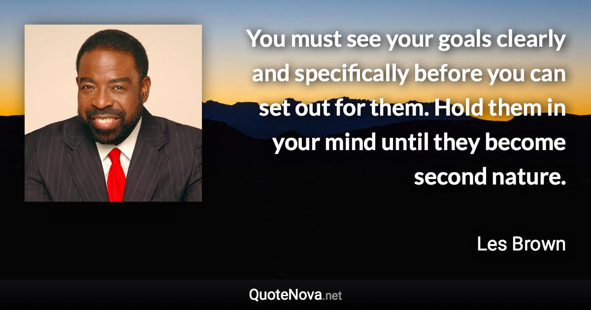 You must see your goals clearly and specifically before you can set out for them. Hold them in your mind until they become second nature. - Les Brown quote