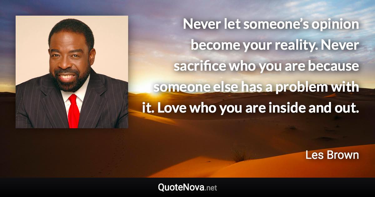 Never let someone’s opinion become your reality. Never sacrifice who you are because someone else has a problem with it. Love who you are inside and out. - Les Brown quote