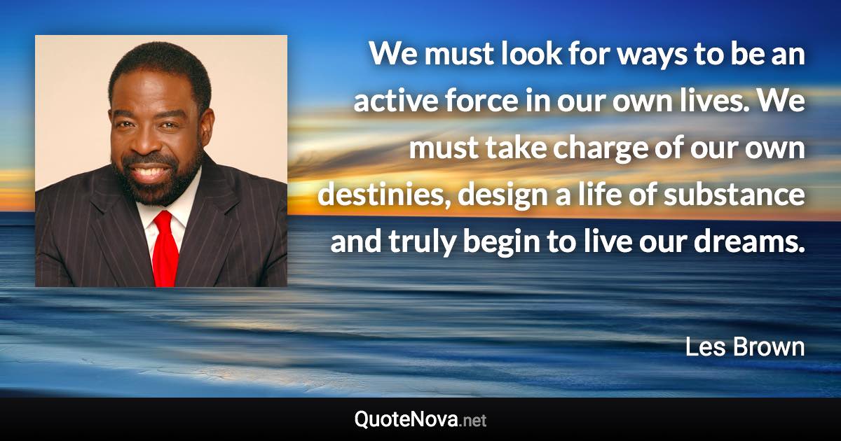 We must look for ways to be an active force in our own lives. We must take charge of our own destinies, design a life of substance and truly begin to live our dreams. - Les Brown quote