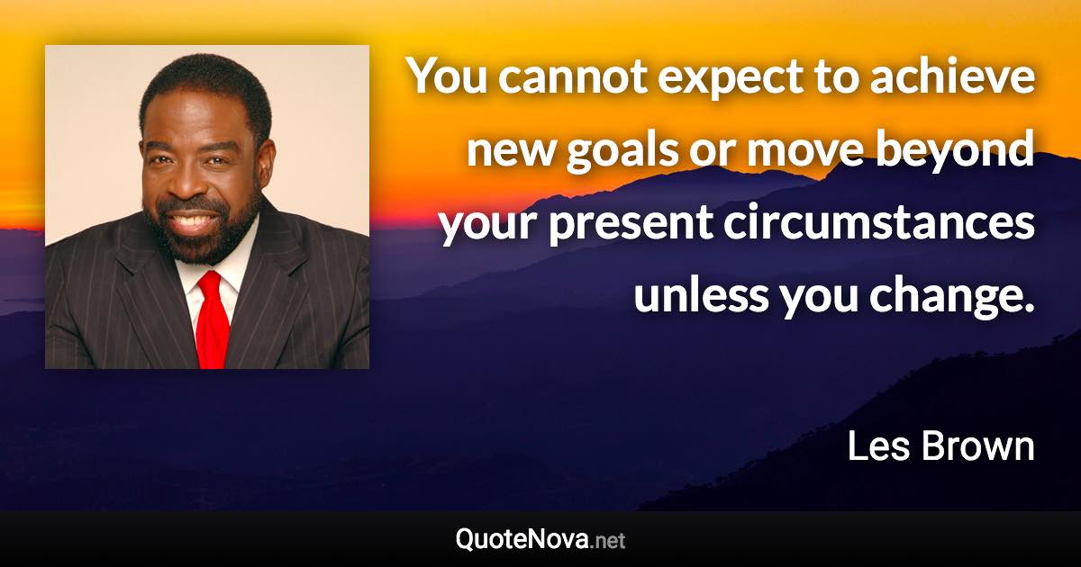 You cannot expect to achieve new goals or move beyond your present circumstances unless you change. - Les Brown quote