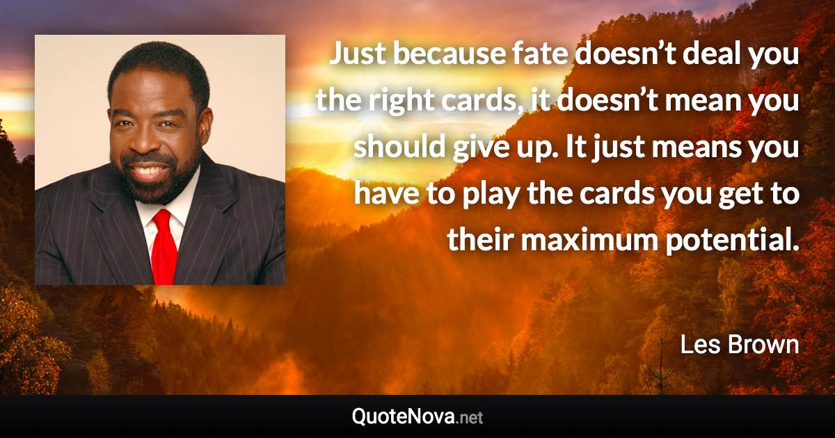 Just because fate doesn’t deal you the right cards, it doesn’t mean you should give up. It just means you have to play the cards you get to their maximum potential. - Les Brown quote