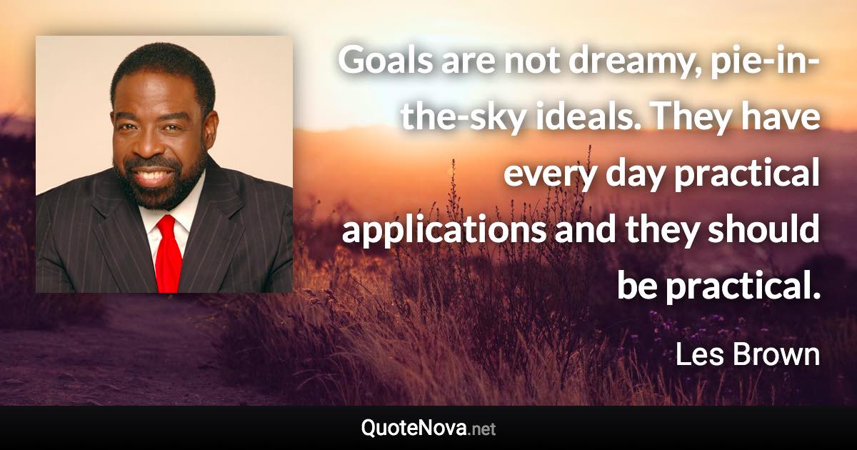 Goals are not dreamy, pie-in-the-sky ideals. They have every day practical applications and they should be practical. - Les Brown quote