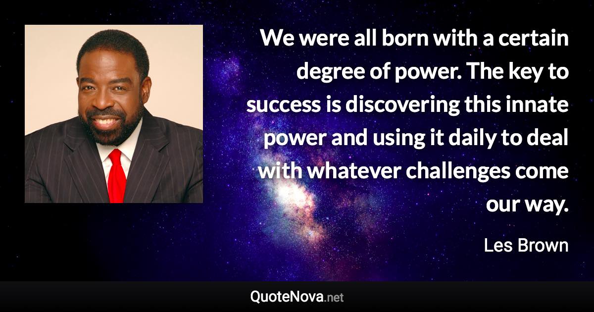 We were all born with a certain degree of power. The key to success is discovering this innate power and using it daily to deal with whatever challenges come our way. - Les Brown quote