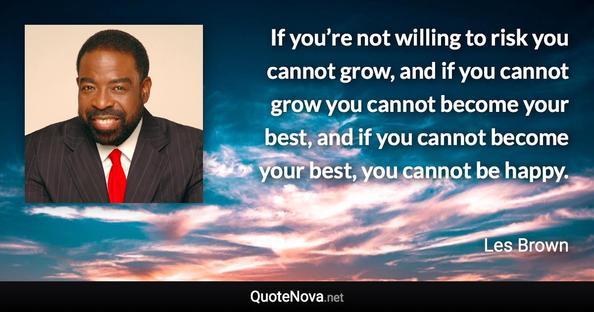 If you’re not willing to risk you cannot grow, and if you cannot grow you cannot become your best, and if you cannot become your best, you cannot be happy. - Les Brown quote