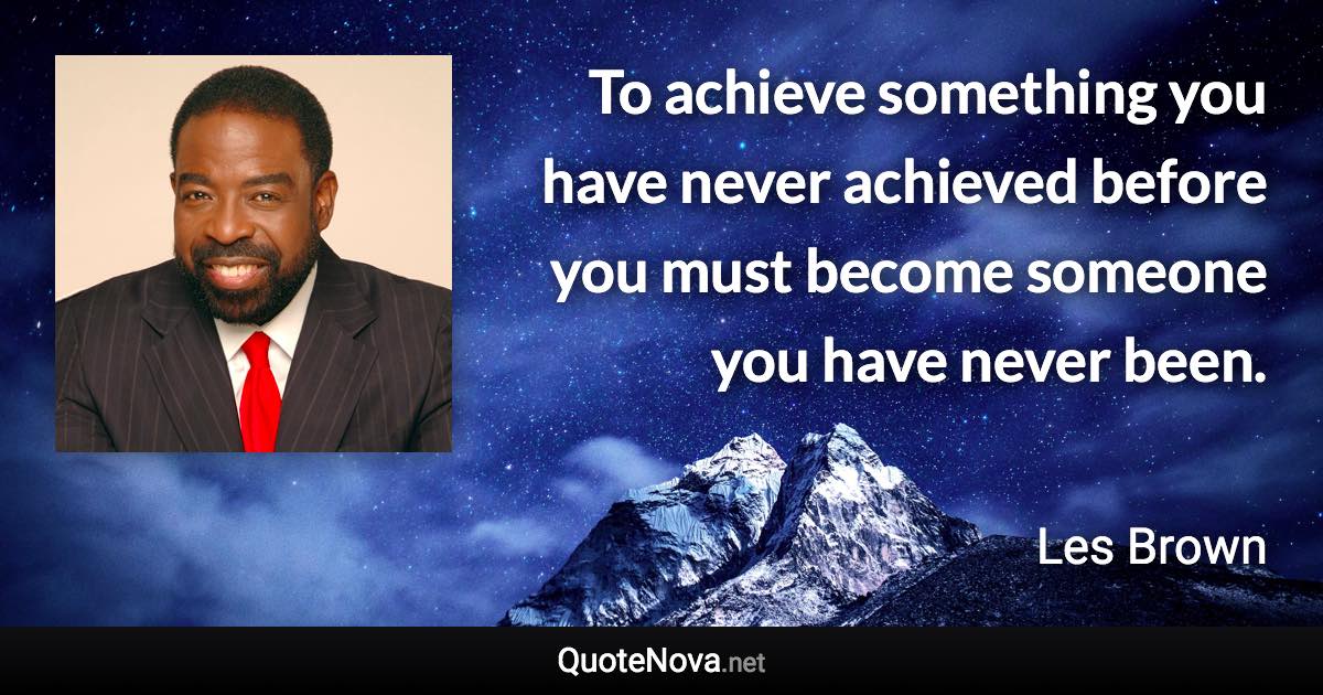 To achieve something you have never achieved before you must become someone you have never been. - Les Brown quote