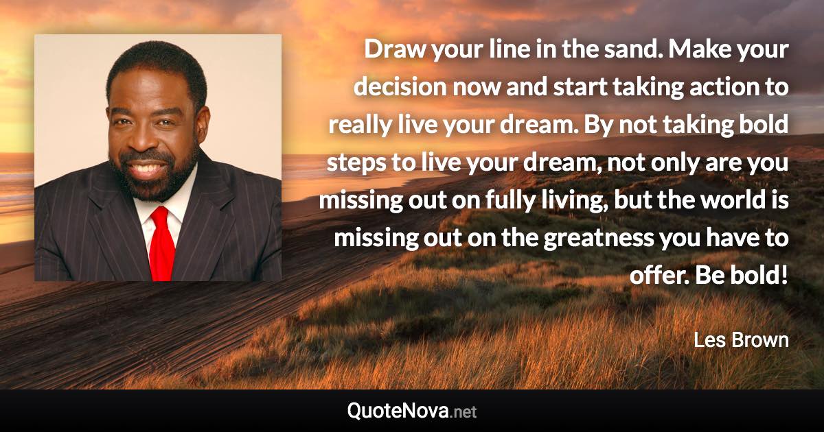 Draw your line in the sand. Make your decision now and start taking action to really live your dream. By not taking bold steps to live your dream, not only are you missing out on fully living, but the world is missing out on the greatness you have to offer. Be bold! - Les Brown quote