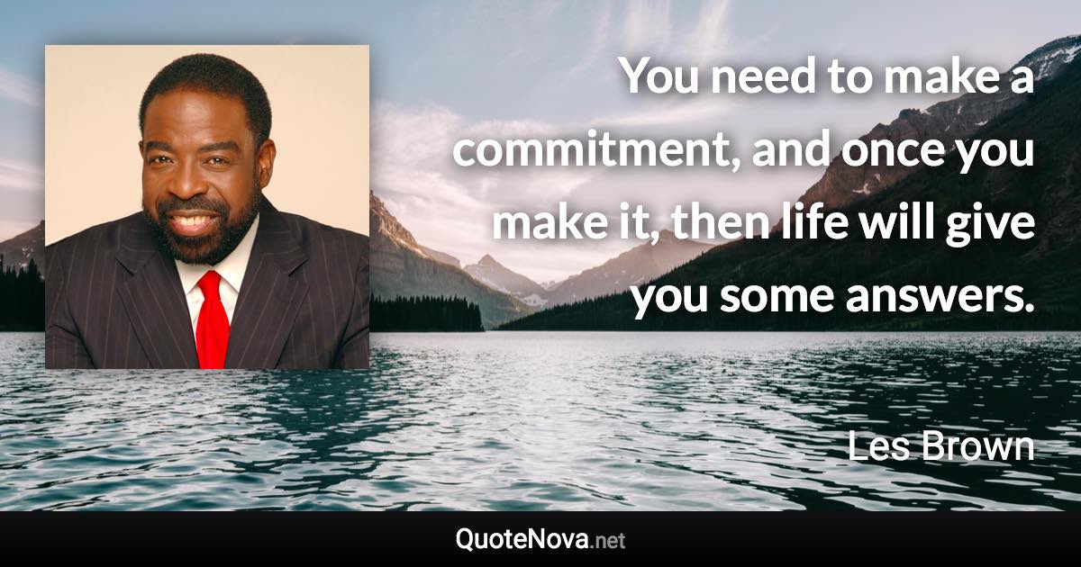 You need to make a commitment, and once you make it, then life will give you some answers. - Les Brown quote