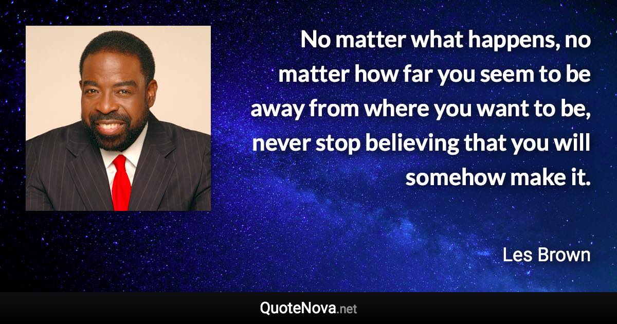 No matter what happens, no matter how far you seem to be away from where you want to be, never stop believing that you will somehow make it. - Les Brown quote