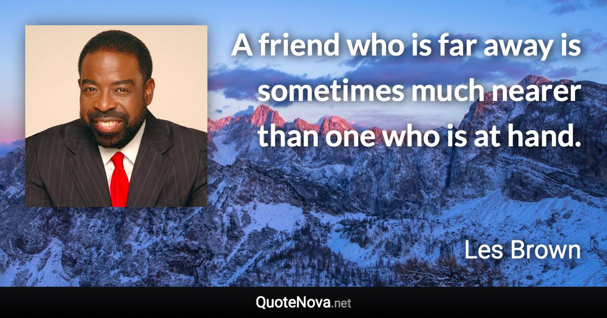 A friend who is far away is sometimes much nearer than one who is at hand. - Les Brown quote