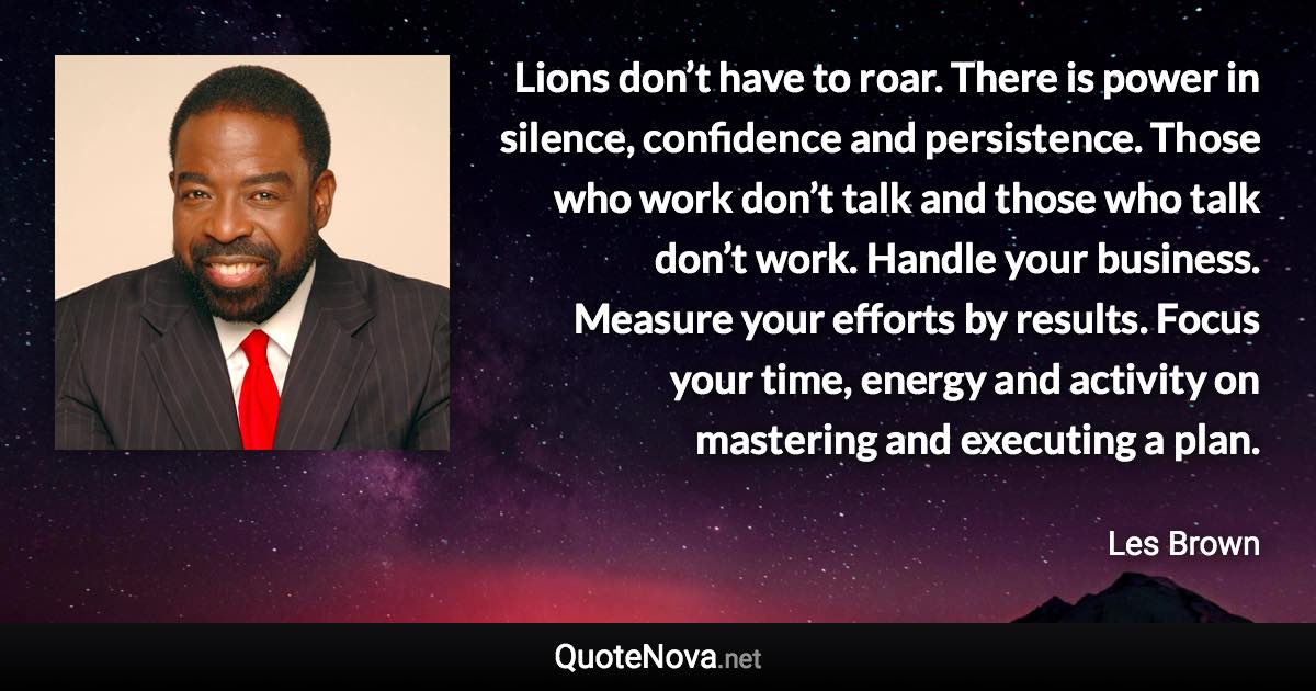Lions don’t have to roar. There is power in silence, confidence and persistence. Those who work don’t talk and those who talk don’t work. Handle your business. Measure your efforts by results. Focus your time, energy and activity on mastering and executing a plan. - Les Brown quote