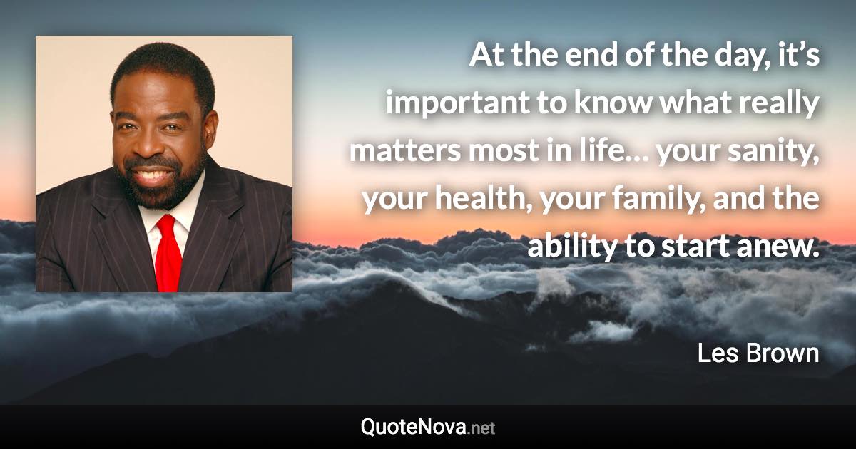 At the end of the day, it’s important to know what really matters most in life… your sanity, your health, your family, and the ability to start anew. - Les Brown quote