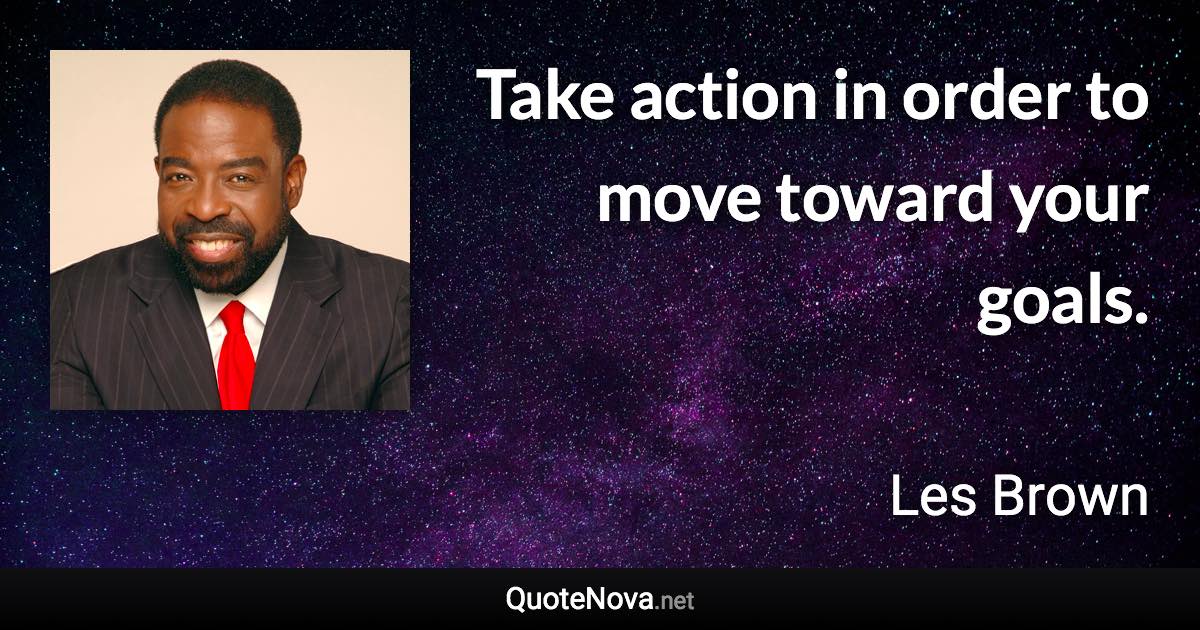 Take action in order to move toward your goals. - Les Brown quote
