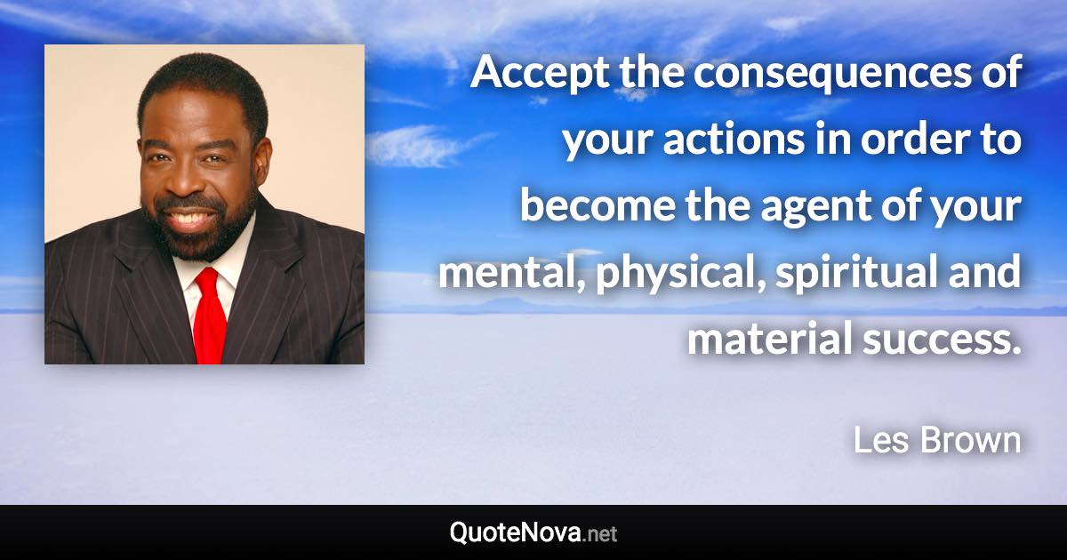 Accept the consequences of your actions in order to become the agent of your mental, physical, spiritual and material success. - Les Brown quote
